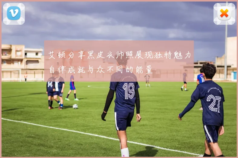 艾顿分享黑皮衣帅照展现独特魅力自律成就与众不同的能量