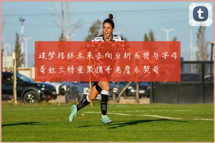 追梦格林未来去向分析或将与字母哥杜兰特重聚携手老詹东契奇