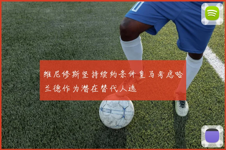 维尼修斯坚持续约条件皇马考虑哈兰德作为潜在替代人选