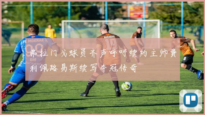 弗拉门戈球员齐声呼吁续约主帅费利佩路易斯续写夺冠传奇