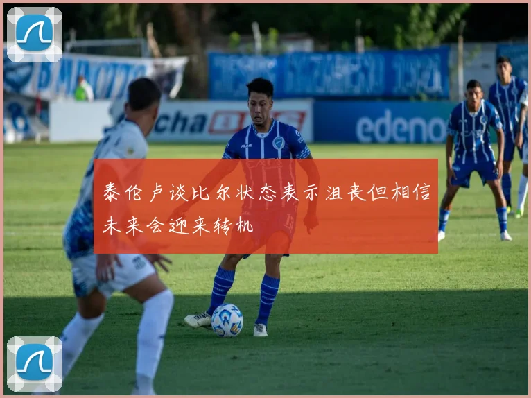 泰伦卢谈比尔状态表示沮丧但相信未来会迎来转机