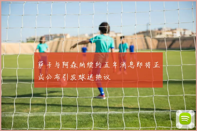 萨卡与阿森纳续约五年消息即将正式公布引发球迷热议