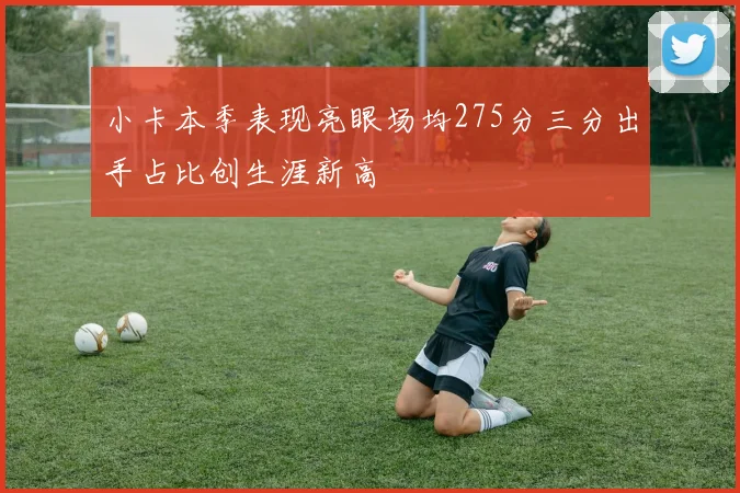 小卡本季表现亮眼场均275分三分出手占比创生涯新高