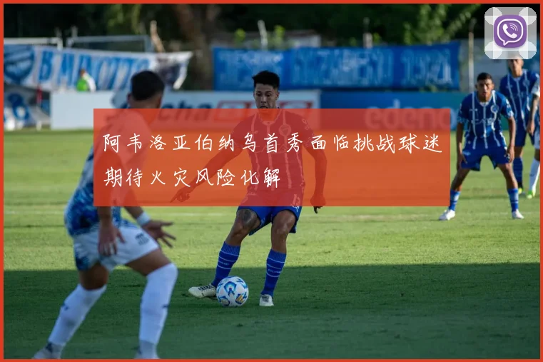 阿韦洛亚伯纳乌首秀面临挑战球迷期待火灾风险化解