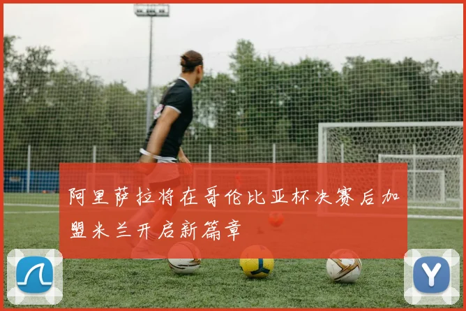 阿里萨拉将在哥伦比亚杯决赛后加盟米兰开启新篇章