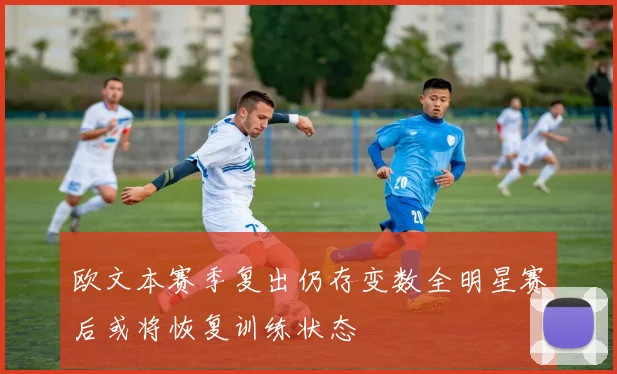 欧文本赛季复出仍存变数全明星赛后或将恢复训练状态