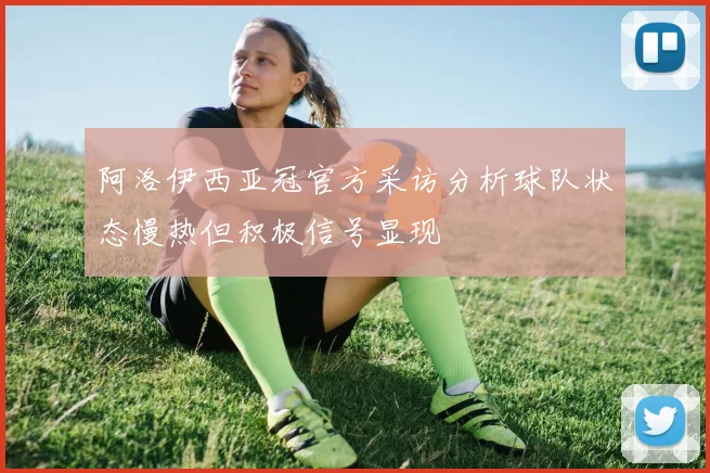 阿洛伊西亚冠官方采访分析球队状态慢热但积极信号显现
