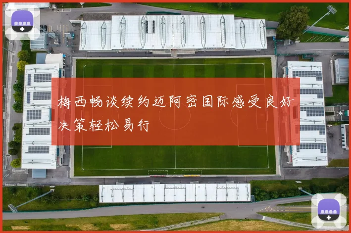 梅西畅谈续约迈阿密国际感受良好决策轻松易行
