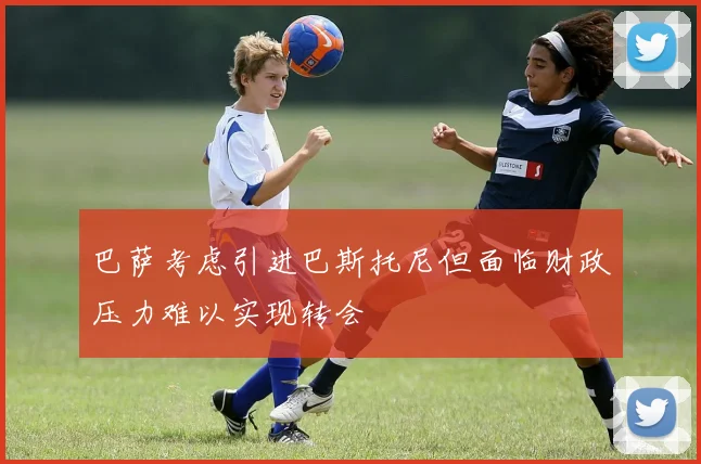 巴萨考虑引进巴斯托尼但面临财政压力难以实现转会