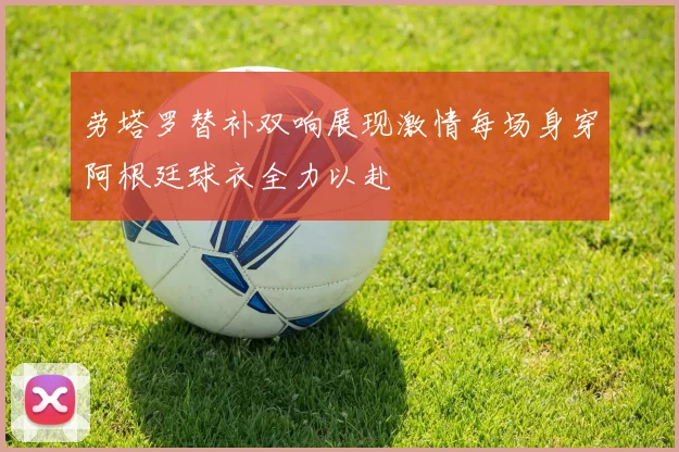劳塔罗替补双响展现激情每场身穿阿根廷球衣全力以赴