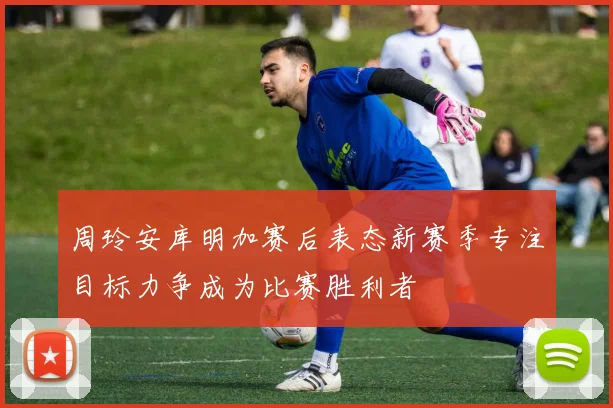 周玲安库明加赛后表态新赛季专注目标力争成为比赛胜利者