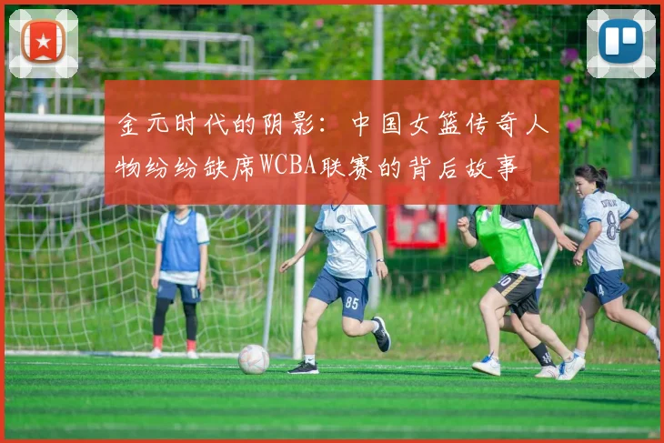金元时代的阴影：中国女篮传奇人物纷纷缺席WCBA联赛的背后故事