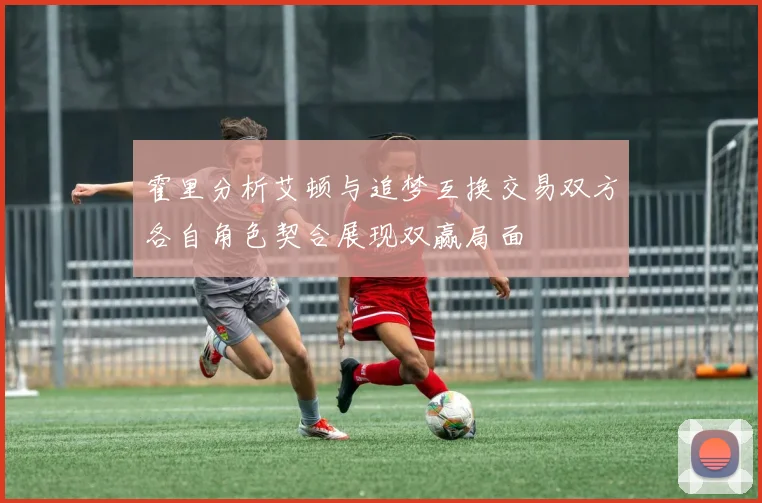 霍里分析艾顿与追梦互换交易双方各自角色契合展现双赢局面