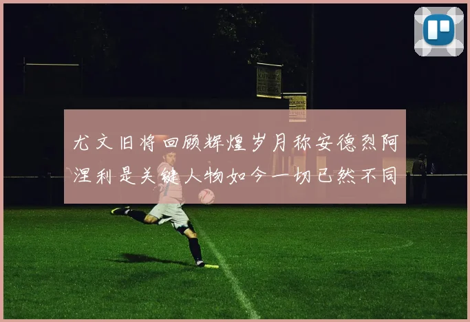 尤文旧将回顾辉煌岁月称安德烈阿涅利是关键人物如今一切已然不同