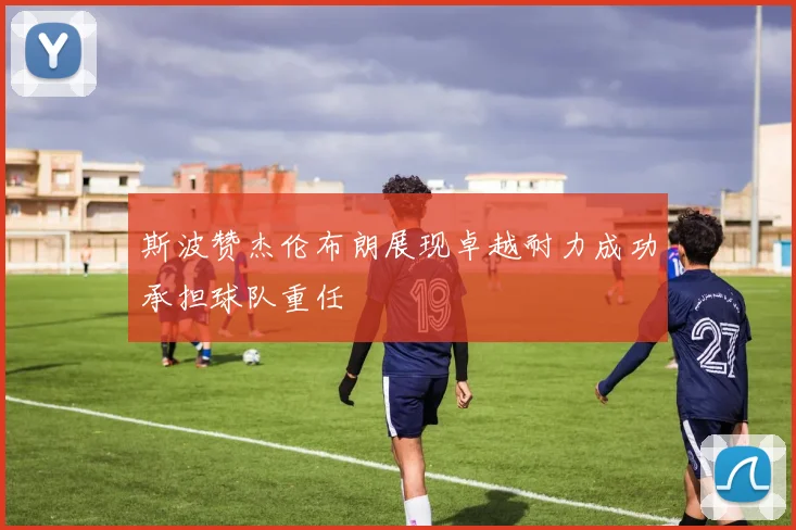 斯波赞杰伦布朗展现卓越耐力成功承担球队重任