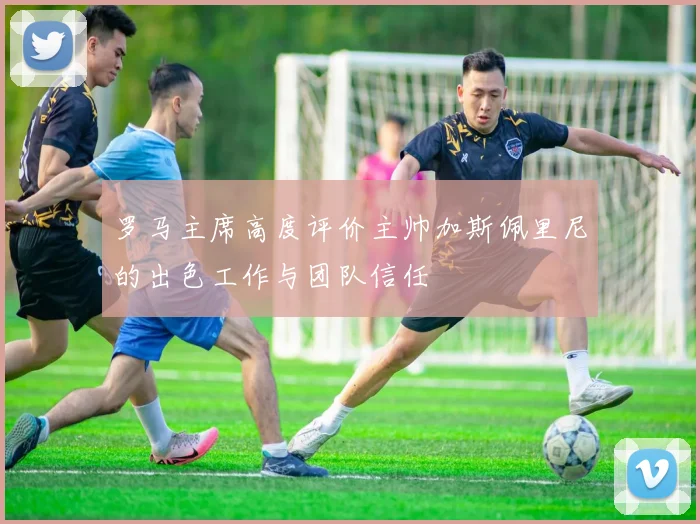 罗马主席高度评价主帅加斯佩里尼的出色工作与团队信任