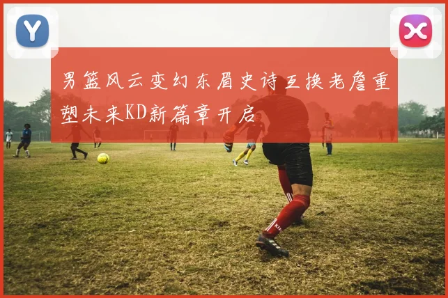 男篮风云变幻东眉史诗互换老詹重塑未来KD新篇章开启