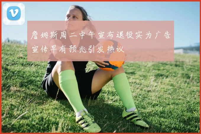 詹姆斯周二中午宣布退役实为广告宣传早有预兆引发热议