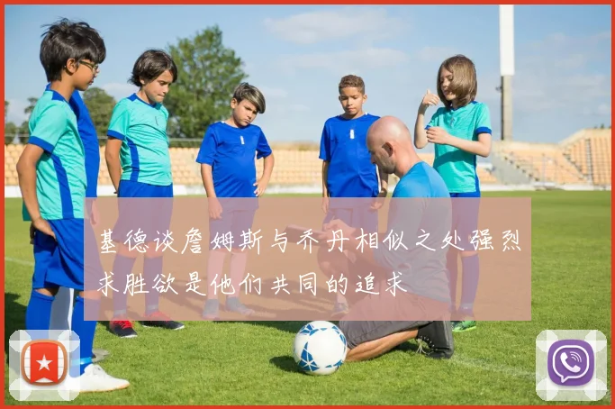 基德谈詹姆斯与乔丹相似之处强烈求胜欲是他们共同的追求