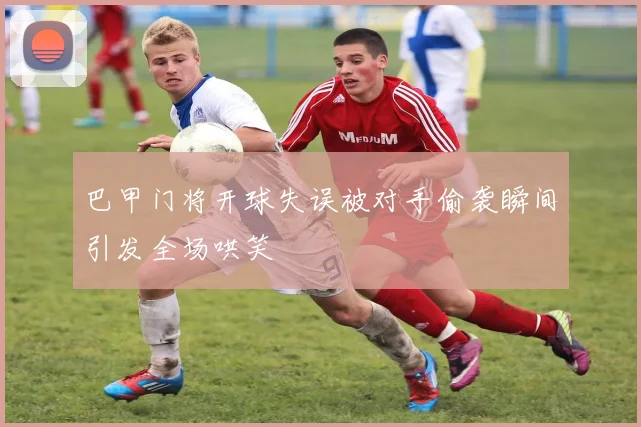 巴甲门将开球失误被对手偷袭瞬间引发全场哄笑