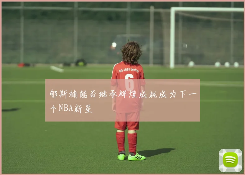 郇斯楠能否继承辉煌成就成为下一个NBA新星