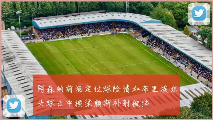 阿森纳前场定位球险情加布里埃尔头球击中横梁赖斯补射被挡
