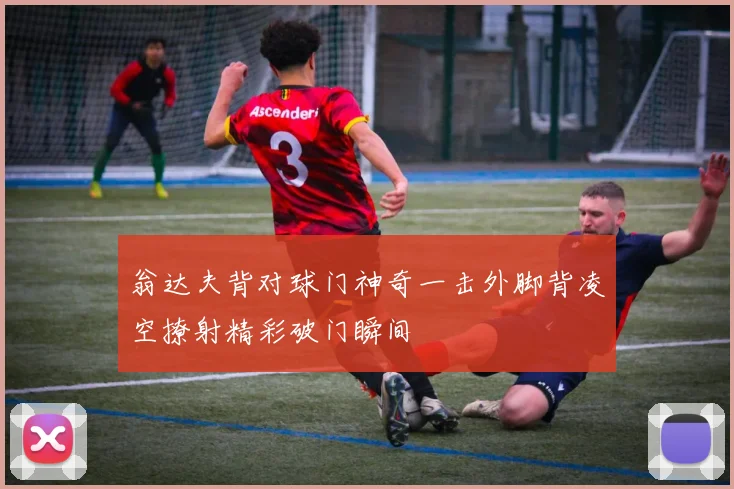翁达夫背对球门神奇一击外脚背凌空撩射精彩破门瞬间