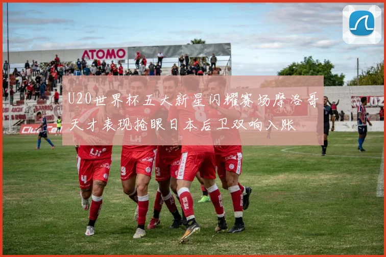 U20世界杯五大新星闪耀赛场摩洛哥天才表现抢眼日本后卫双响入账
