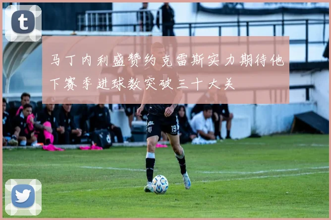 马丁内利盛赞约克雷斯实力期待他下赛季进球数突破三十大关
