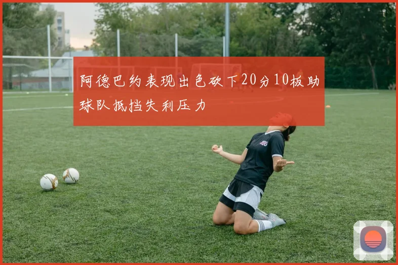 阿德巴约表现出色砍下20分10板助球队抵挡失利压力