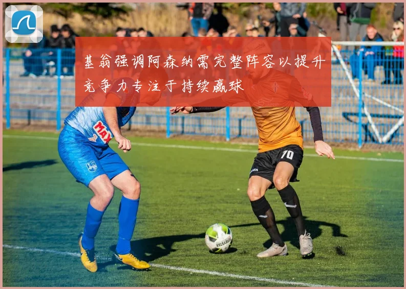 基翁强调阿森纳需完整阵容以提升竞争力专注于持续赢球