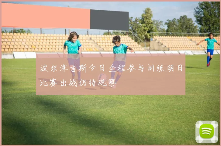 波尔津吉斯今日全程参与训练明日比赛出战仍待观察