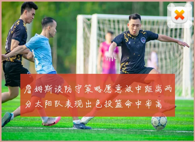 詹姆斯谈防守策略愿意放中距离两分太阳队表现出色投篮命中率高