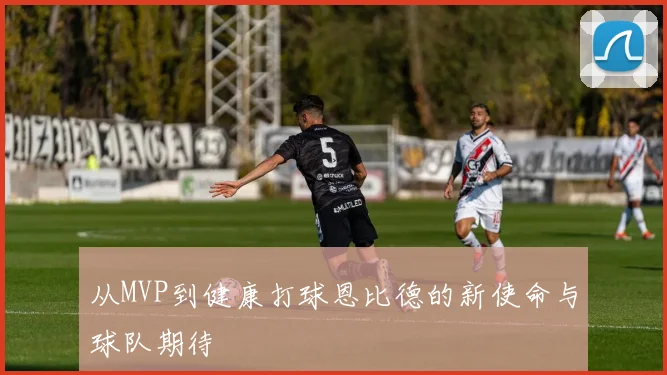 从MVP到健康打球恩比德的新使命与球队期待