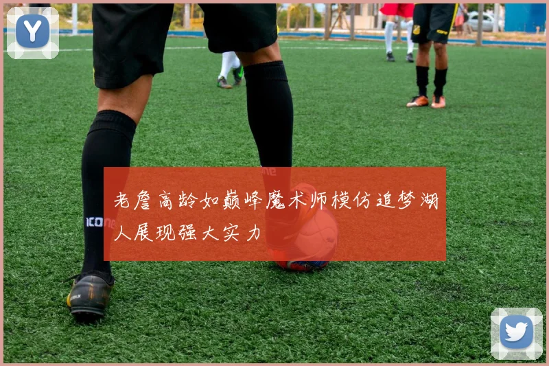 老詹高龄如巅峰魔术师模仿追梦湖人展现强大实力