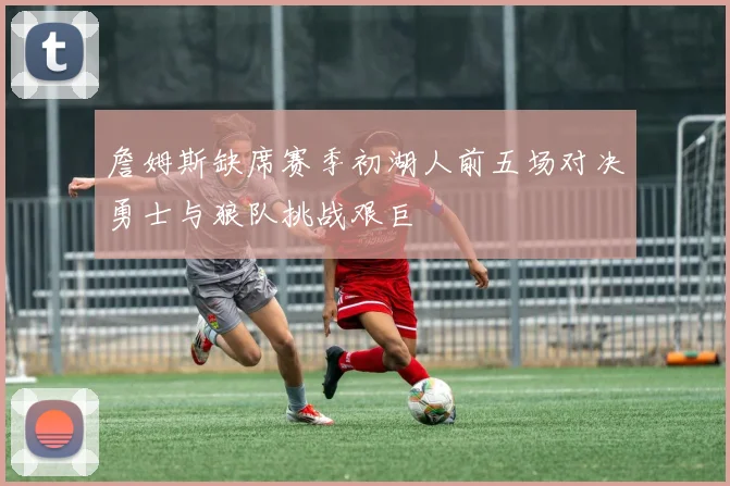 詹姆斯缺席赛季初湖人前五场对决勇士与狼队挑战艰巨