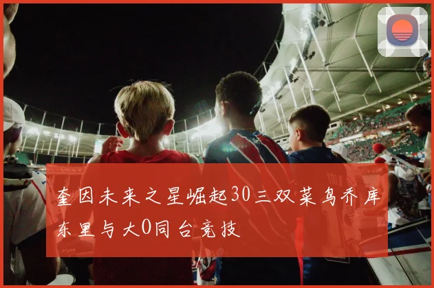 奎因未来之星崛起30三双菜鸟乔库东里与大O同台竞技