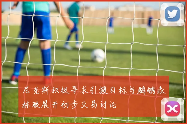 尼克斯积极寻求引援目标与鹈鹕森林狼展开初步交易讨论